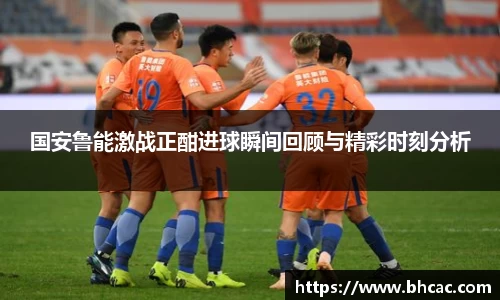 国安鲁能激战正酣进球瞬间回顾与精彩时刻分析